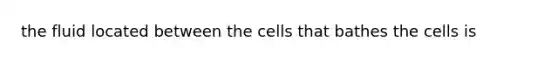 the fluid located between the cells that bathes the cells is