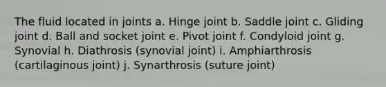 The fluid located in joints a. Hinge joint b. Saddle joint c. Gliding joint d. Ball and socket joint e. Pivot joint f. Condyloid joint g. Synovial h. Diathrosis (synovial joint) i. Amphiarthrosis (cartilaginous joint) j. Synarthrosis (suture joint)