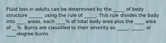 Fluid loss in adults can be determined by the _____ of body structure ______ using the rule of _____. This rule divides the body into ____ areas, each ____% of total body area plus the ____ area of __%. Burns are classified to their severity as _____, _____, or ____-degree burns.