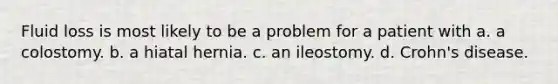 Fluid loss is most likely to be a problem for a patient with a. a colostomy. b. a hiatal hernia. c. an ileostomy. d. Crohn's disease.