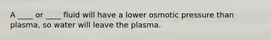 A ____ or ____ fluid will have a lower osmotic pressure than plasma, so water will leave the plasma.