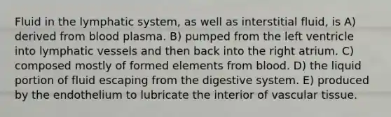 Fluid in the lymphatic system, as well as interstitial fluid, is A) derived from blood plasma. B) pumped from the left ventricle into <a href='https://www.questionai.com/knowledge/ki6sUebkzn-lymphatic-vessels' class='anchor-knowledge'>lymphatic vessels</a> and then back into the right atrium. C) composed mostly of formed elements from blood. D) the liquid portion of fluid escaping from the digestive system. E) produced by the endothelium to lubricate the interior of <a href='https://www.questionai.com/knowledge/k1HVFq17mo-vascular-tissue' class='anchor-knowledge'>vascular tissue</a>.