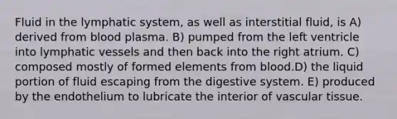 Fluid in the lymphatic system, as well as interstitial fluid, is A) derived from blood plasma. B) pumped from the left ventricle into lymphatic vessels and then back into the right atrium. C) composed mostly of formed elements from blood.D) the liquid portion of fluid escaping from the digestive system. E) produced by the endothelium to lubricate the interior of vascular tissue.