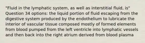 "Fluid in the lymphatic system, as well as interstitial fluid, is" Question 34 options: the liquid portion of fluid escaping from the digestive system produced by the endothelium to lubricate the interior of vascular tissue composed mostly of formed elements from blood pumped from the left ventricle into lymphatic vessels and then back into the right atrium derived from blood plasma