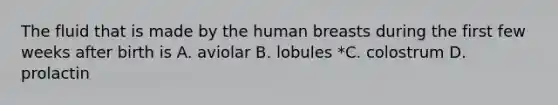 The fluid that is made by the human breasts during the first few weeks after birth is A. aviolar B. lobules *C. colostrum D. prolactin