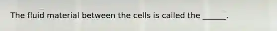 The fluid material between the cells is called the ______.