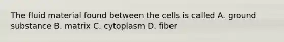 The fluid material found between the cells is called A. ground substance B. matrix C. cytoplasm D. fiber