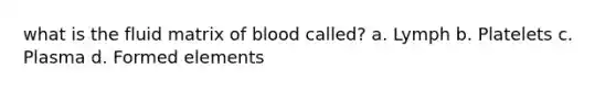 what is the fluid matrix of blood called? a. Lymph b. Platelets c. Plasma d. Formed elements