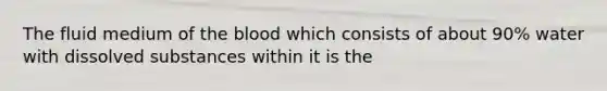 The fluid medium of the blood which consists of about 90% water with dissolved substances within it is the