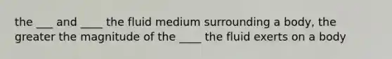 the ___ and ____ the fluid medium surrounding a body, the greater the magnitude of the ____ the fluid exerts on a body