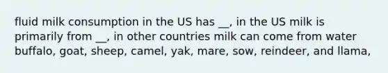 fluid milk consumption in the US has __, in the US milk is primarily from __, in other countries milk can come from water buffalo, goat, sheep, camel, yak, mare, sow, reindeer, and llama,