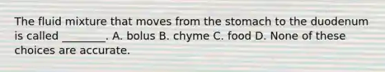 The fluid mixture that moves from the stomach to the duodenum is called ________. A. bolus B. chyme C. food D. None of these choices are accurate.