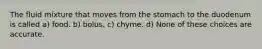 The fluid mixture that moves from the stomach to the duodenum is called a) food. b) bolus. c) chyme. d) None of these choices are accurate.