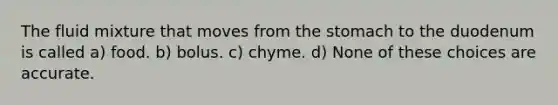 The fluid mixture that moves from the stomach to the duodenum is called a) food. b) bolus. c) chyme. d) None of these choices are accurate.