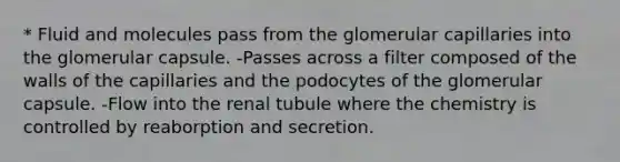 * Fluid and molecules pass from the glomerular capillaries into the glomerular capsule. -Passes across a filter composed of the walls of the capillaries and the podocytes of the glomerular capsule. -Flow into the renal tubule where the chemistry is controlled by reaborption and secretion.