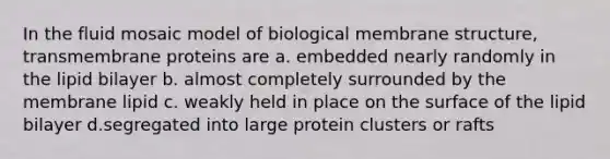 In the fluid mosaic model of biological membrane structure, transmembrane proteins are a. embedded nearly randomly in the lipid bilayer b. almost completely surrounded by the membrane lipid c. weakly held in place on the surface of the lipid bilayer d.segregated into large protein clusters or rafts