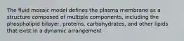 The fluid mosaic model defines the plasma membrane as a structure composed of multiple components, including the phospholipid bilayer, proteins, carbohydrates, and other lipids that exist in a dynamic arrangement