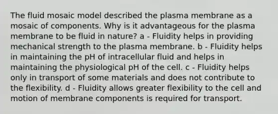 The fluid mosaic model described the plasma membrane as a mosaic of components. Why is it advantageous for the plasma membrane to be fluid in nature? a - Fluidity helps in providing mechanical strength to the plasma membrane. b - Fluidity helps in maintaining the pH of intracellular fluid and helps in maintaining the physiological pH of the cell. c - Fluidity helps only in transport of some materials and does not contribute to the flexibility. d - Fluidity allows greater flexibility to the cell and motion of membrane components is required for transport.