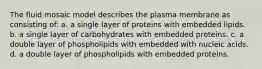 The fluid mosaic model describes the plasma membrane as consisting of: a. a single layer of proteins with embedded lipids. b. a single layer of carbohydrates with embedded proteins. c. a double layer of phospholipids with embedded with nucleic acids. d. a double layer of phospholipids with embedded proteins.