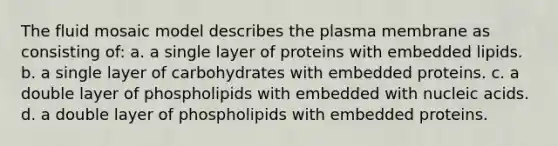 The fluid mosaic model describes the plasma membrane as consisting of: a. a single layer of proteins with embedded lipids. b. a single layer of carbohydrates with embedded proteins. c. a double layer of phospholipids with embedded with nucleic acids. d. a double layer of phospholipids with embedded proteins.