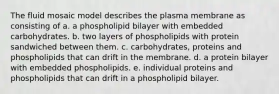 The fluid mosaic model describes the plasma membrane as consisting of a. a phospholipid bilayer with embedded carbohydrates. b. two layers of phospholipids with protein sandwiched between them. c. carbohydrates, proteins and phospholipids that can drift in the membrane. d. a protein bilayer with embedded phospholipids. e. individual proteins and phospholipids that can drift in a phospholipid bilayer.