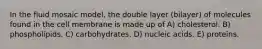 In the fluid mosaic model, the double layer (bilayer) of molecules found in the cell membrane is made up of A) cholesterol. B) phospholipids. C) carbohydrates. D) nucleic acids. E) proteins.