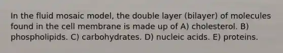 In the fluid mosaic model, the double layer (bilayer) of molecules found in the cell membrane is made up of A) cholesterol. B) phospholipids. C) carbohydrates. D) nucleic acids. E) proteins.