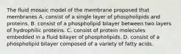 The fluid mosaic model of the membrane proposed that membranes A. consist of a single layer of phospholipids and proteins. B. consist of a phospholipid bilayer between two layers of hydrophilic proteins. C. consist of protein molecules embedded in a fluid bilayer of phospholipids. D. consist of a phospholipid bilayer composed of a variety of fatty acids.