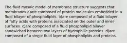 The fluid mosaic model of membrane structure suggests that membranes a)are composed of protein molecules embedded in a fluid bilayer of phospholipids. b)are composed of a fluid bilayer of fatty acids with proteins associated on the outer and inner surfaces. c)are composed of a fluid phospholipid bilayer sandwiched between two layers of hydrophilic proteins. d)are composed of a single fluid layer of phospholipids and proteins.