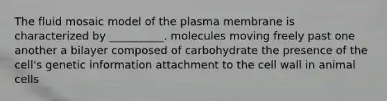 The fluid mosaic model of the plasma membrane is characterized by __________. molecules moving freely past one another a bilayer composed of carbohydrate the presence of the cell's genetic information attachment to the cell wall in animal cells