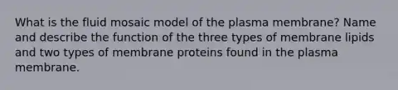 What is the fluid mosaic model of the plasma membrane? Name and describe the function of the three types of membrane lipids and two types of membrane proteins found in the plasma membrane.