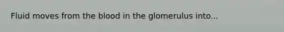 Fluid moves from the blood in the glomerulus into...