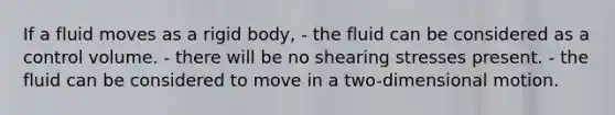 If a fluid moves as a rigid body, - the fluid can be considered as a control volume. - there will be no shearing stresses present. - the fluid can be considered to move in a two-dimensional motion.