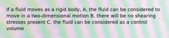 If a fluid moves as a rigid body, A. the fluid can be considered to move in a two-dimensional motion B. there will be no shearing stresses present C. the fluid can be considered as a control volume