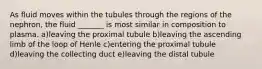 As fluid moves within the tubules through the regions of the nephron, the fluid _______ is most similar in composition to plasma. a)leaving the proximal tubule b)leaving the ascending limb of the loop of Henle c)entering the proximal tubule d)leaving the collecting duct e)leaving the distal tubule