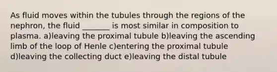 As fluid moves within the tubules through the regions of the nephron, the fluid _______ is most similar in composition to plasma. a)leaving the proximal tubule b)leaving the ascending limb of the loop of Henle c)entering the proximal tubule d)leaving the collecting duct e)leaving the distal tubule