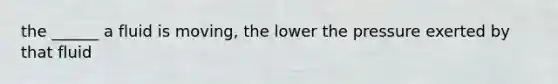 the ______ a fluid is moving, the lower the pressure exerted by that fluid