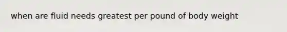 when are fluid needs greatest per pound of body weight