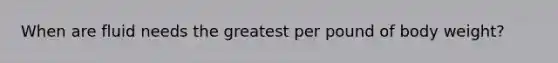 When are fluid needs the greatest per pound of body weight?
