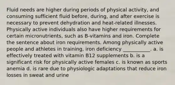 Fluid needs are higher during periods of physical activity, and consuming sufficient fluid before, during, and after exercise is necessary to prevent dehydration and heat-related illnesses. Physically active individuals also have higher requirements for certain micronutrients, such as B-vitamins and iron. Complete the sentence about iron requirements. Among physically active people and athletes in training, iron deficiency ___________. a. is effectively treated with vitamin B12 supplements b. is a significant risk for physically active females c. is known as sports anemia d. is rare due to physiologic adaptations that reduce iron losses in sweat and urine