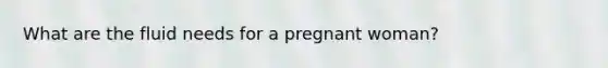 What are the fluid needs for a pregnant woman?