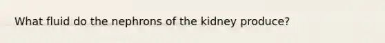 What fluid do the nephrons of the kidney produce?