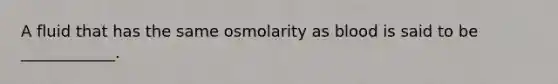 A fluid that has the same osmolarity as blood is said to be ____________.