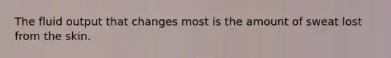 The fluid output that changes most is the amount of sweat lost from the skin.