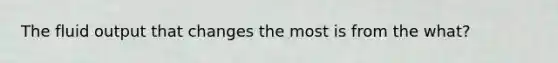 The fluid output that changes the most is from the what?