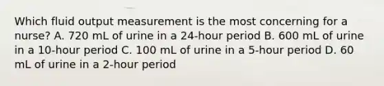 Which fluid output measurement is the most concerning for a nurse? A. 720 mL of urine in a 24-hour period B. 600 mL of urine in a 10-hour period C. 100 mL of urine in a 5-hour period D. 60 mL of urine in a 2-hour period