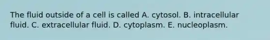 The fluid outside of a cell is called A. cytosol. B. intracellular fluid. C. extracellular fluid. D. cytoplasm. E. nucleoplasm.