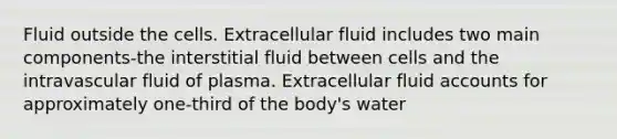 Fluid outside the cells. Extracellular fluid includes two main components-the interstitial fluid between cells and the intravascular fluid of plasma. Extracellular fluid accounts for approximately one-third of the body's water