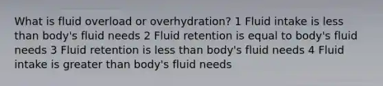 What is fluid overload or overhydration? 1 Fluid intake is less than body's fluid needs 2 Fluid retention is equal to body's fluid needs 3 Fluid retention is less than body's fluid needs 4 Fluid intake is greater than body's fluid needs