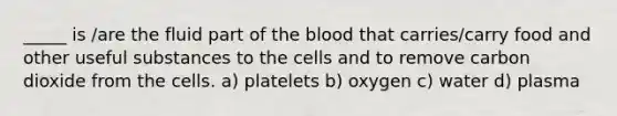 _____ is /are the fluid part of <a href='https://www.questionai.com/knowledge/k7oXMfj7lk-the-blood' class='anchor-knowledge'>the blood</a> that carries/carry food and other useful substances to the cells and to remove carbon dioxide from the cells. a) platelets b) oxygen c) water d) plasma